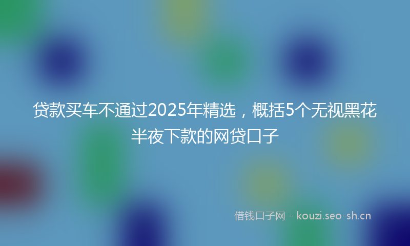 贷款买车不通过2025年精选，概括5个无视黑花半夜下款的网贷口子