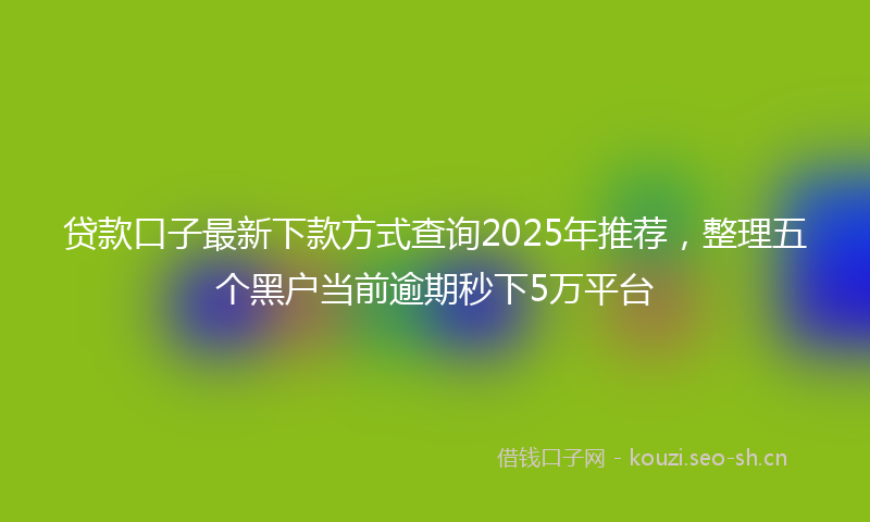 贷款口子最新下款方式查询2025年推荐，整理五个黑户当前逾期秒下5万平台