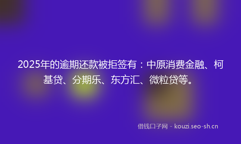 2025年的逾期还款被拒签有：中原消费金融、柯基贷、分期乐、东方汇、微粒贷等。