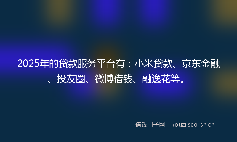 2025年的贷款服务平台有：小米贷款、京东金融、投友圈、微博借钱、融逸花等。