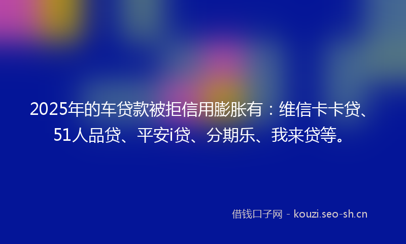 2025年的车贷款被拒信用膨胀有:维信卡卡贷、51人品贷、平安i贷、分期乐、我来贷等。