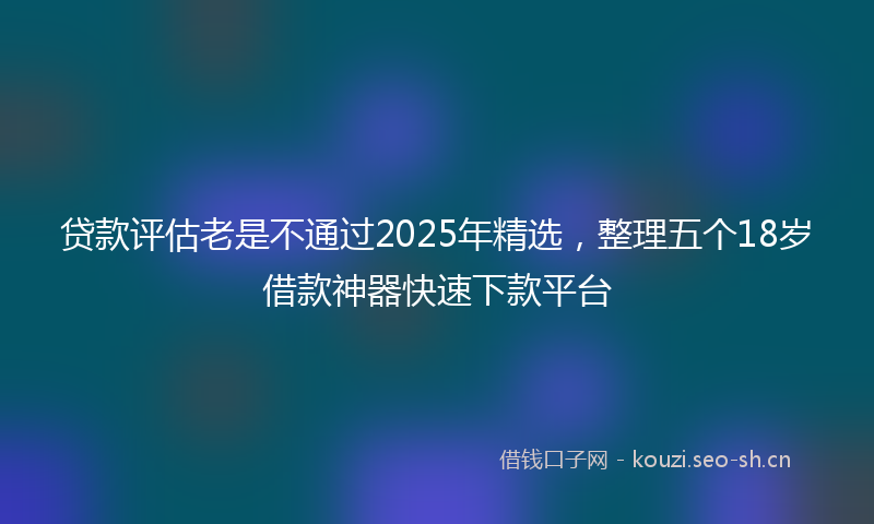 贷款评估老是不通过2025年精选，整理五个18岁借款神器快速下款平台
