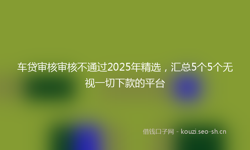 车贷审核审核不通过2025年精选，汇总5个5个无视一切下款的平台