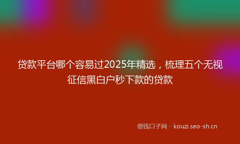 贷款平台哪个容易过2025年精选，梳理五个无视征信黑白户秒下款的贷款
