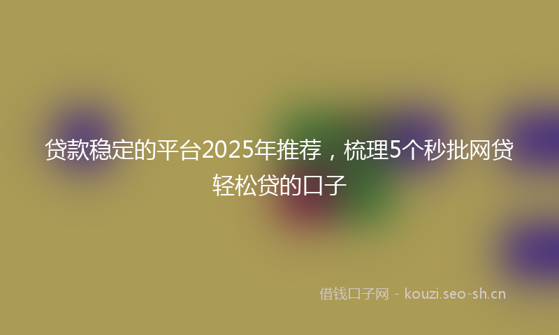 贷款稳定的平台2025年推荐，梳理5个秒批网贷轻松贷的口子