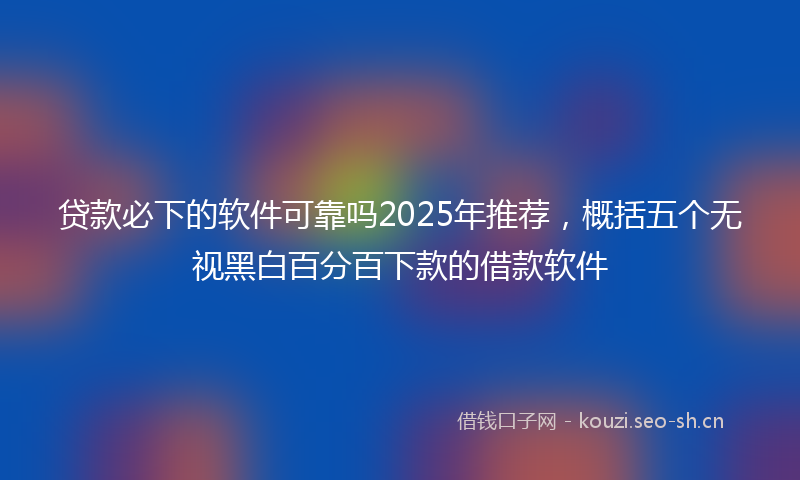 贷款必下的软件可靠吗2025年推荐，概括五个无视黑白百分百下款的借款软件