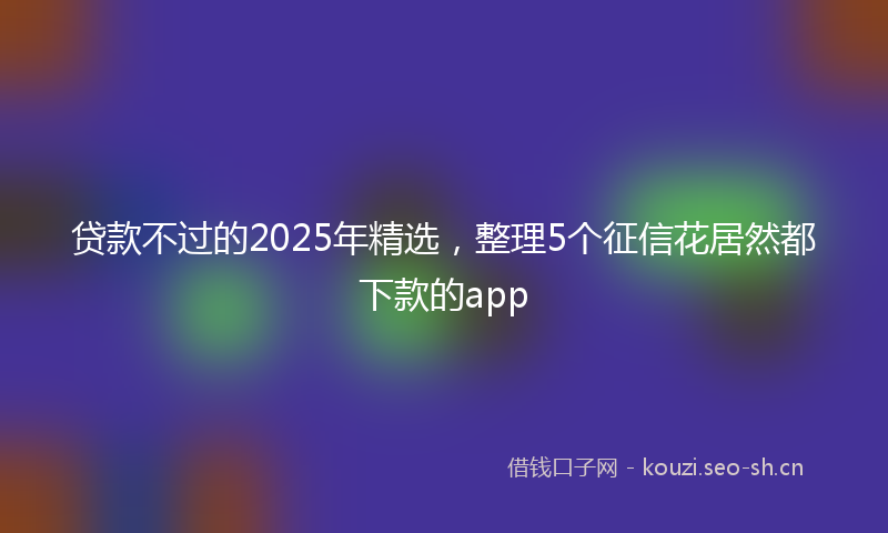 贷款不过的2025年精选，整理5个征信花居然都下款的app
