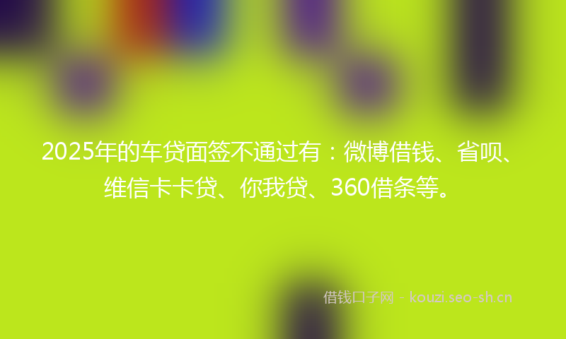 2025年的车贷面签不通过有:微博借钱、省呗、维信卡卡贷、你我贷、360借条等。