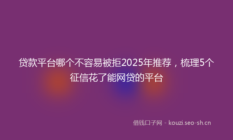 贷款平台哪个不容易被拒2025年推荐，梳理5个征信花了能网贷的平台