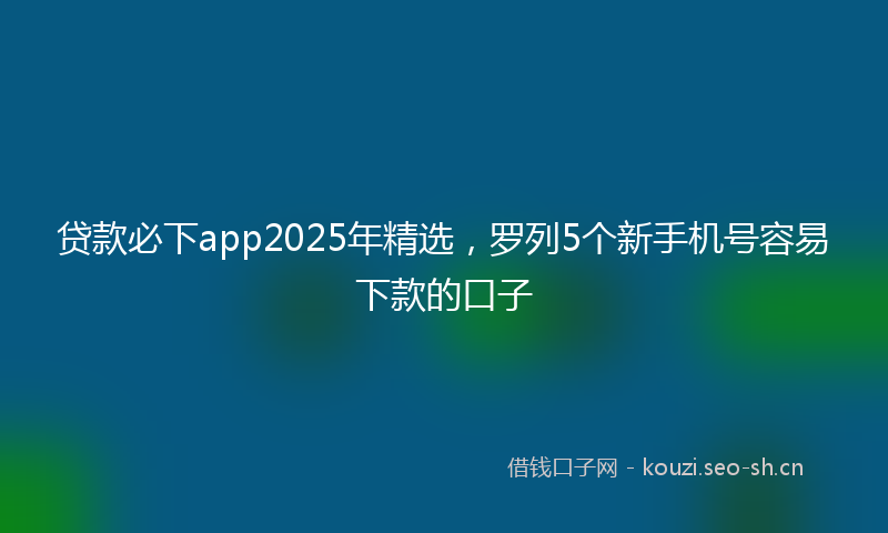 贷款必下app2025年精选，罗列5个新手机号容易下款的口子