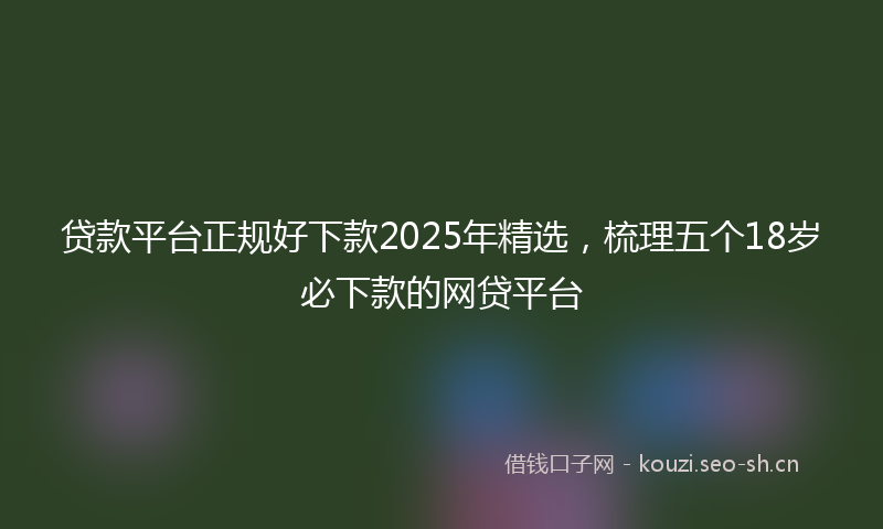 贷款平台正规好下款2025年精选，梳理五个18岁必下款的网贷平台