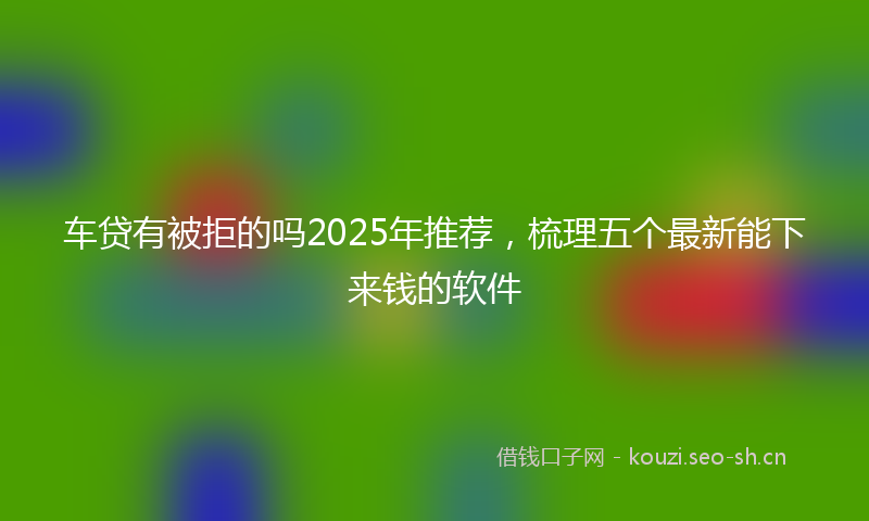 车贷有被拒的吗2025年推荐，梳理五个最新能下来钱的软件