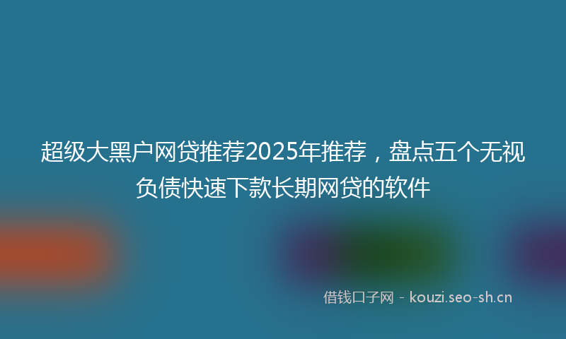 超级大黑户网贷推荐2025年推荐，盘点五个无视负债快速下款长期网贷的软件