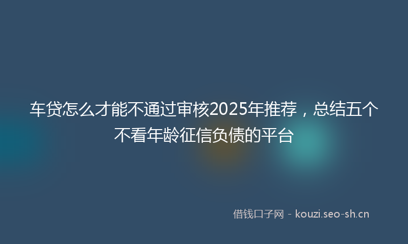 车贷怎么才能不通过审核2025年推荐，总结五个不看年龄征信负债的平台