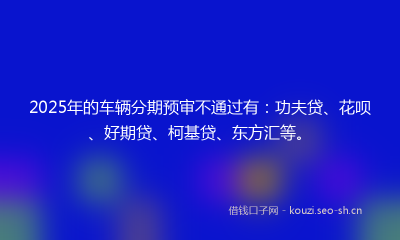 2025年的车辆分期预审不通过有:功夫贷、花呗、好期贷、柯基贷、东方汇等。