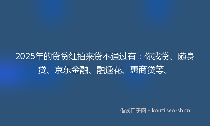 2025年的贷贷红拍来贷不通过有:你我贷、随身贷、京东金融、融逸花、惠商贷等。