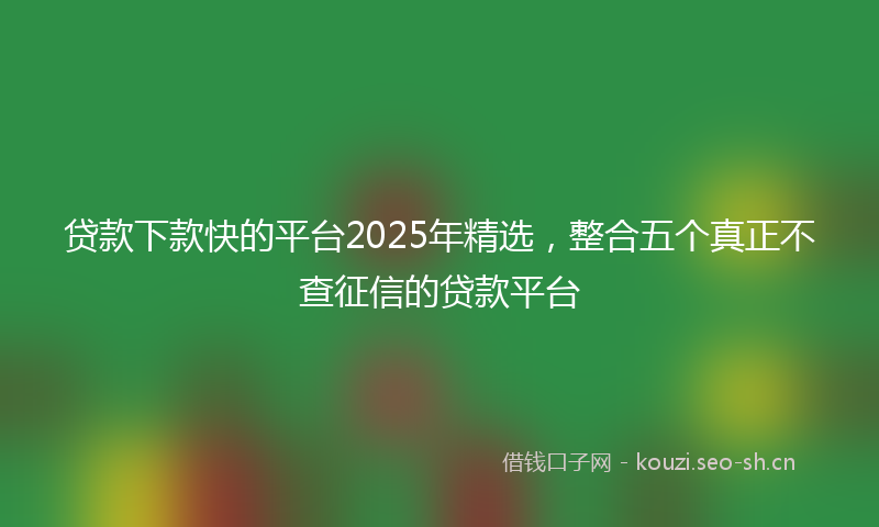 贷款下款快的平台2025年精选，整合五个真正不查征信的贷款平台