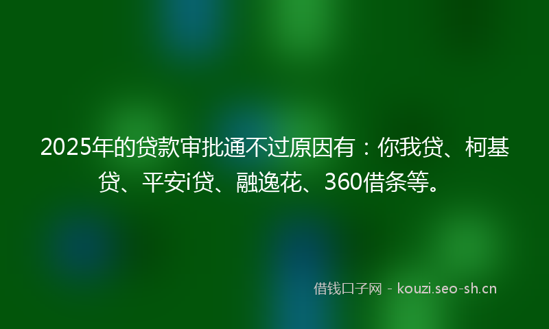 2025年的贷款审批通不过原因有：你我贷、柯基贷、平安i贷、融逸花、360借条等。