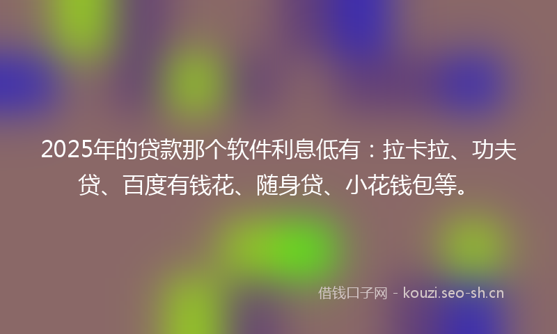 2025年的贷款那个软件利息低有：拉卡拉、功夫贷、百度有钱花、随身贷、小花钱包等。