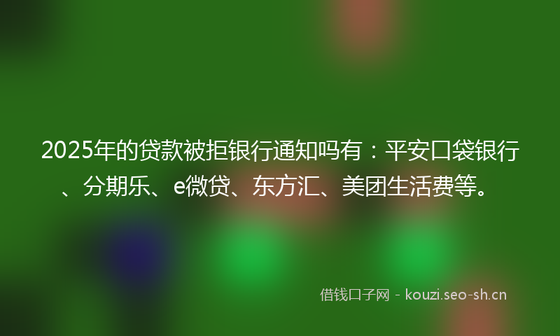 2025年的贷款被拒银行通知吗有：平安口袋银行、分期乐、e微贷、东方汇、美团生活费等。
