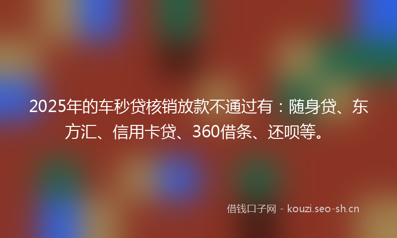 2025年的车秒贷核销放款不通过有：随身贷、东方汇、信用卡贷、360借条、还呗等。