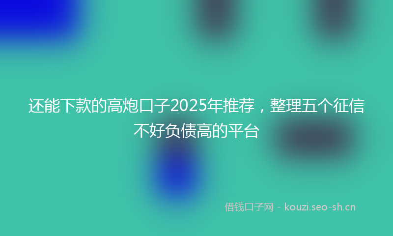 还能下款的高炮口子2025年推荐，整理五个征信不好负债高的平台