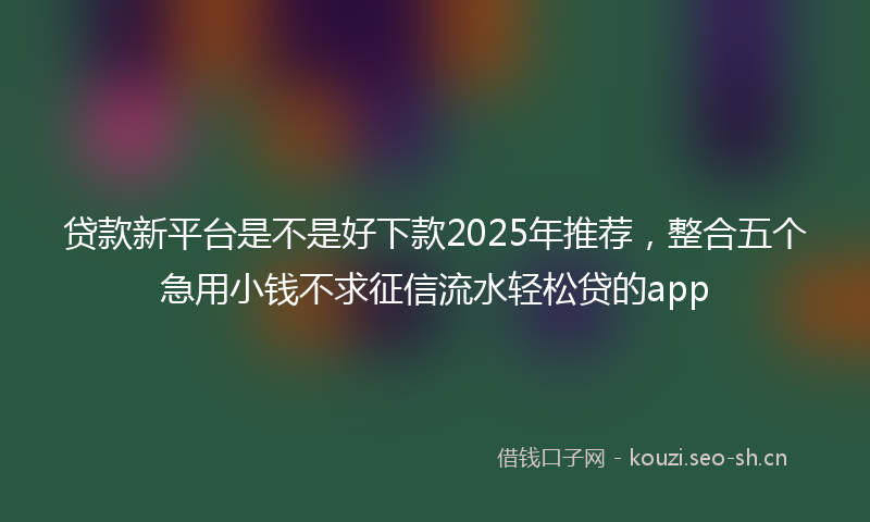 贷款新平台是不是好下款2025年推荐，整合五个急用小钱不求征信流水轻松贷的app
