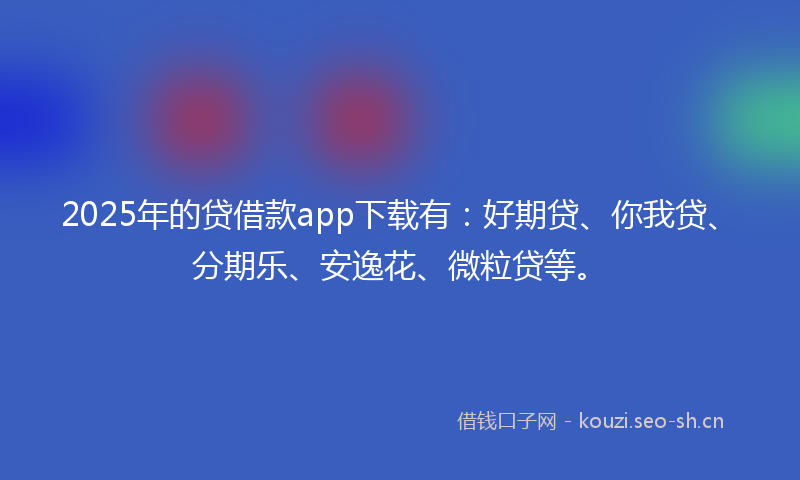 2025年的贷借款app下载有：好期贷、你我贷、分期乐、安逸花、微粒贷等。