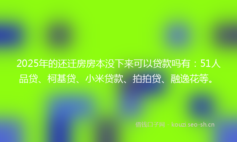 2025年的还迁房房本没下来可以贷款吗有：51人品贷、柯基贷、小米贷款、拍拍贷、融逸花等。