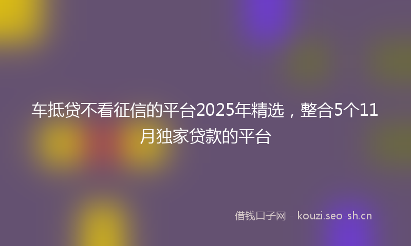 车抵贷不看征信的平台2025年精选,整合5个11月独家贷款的平台