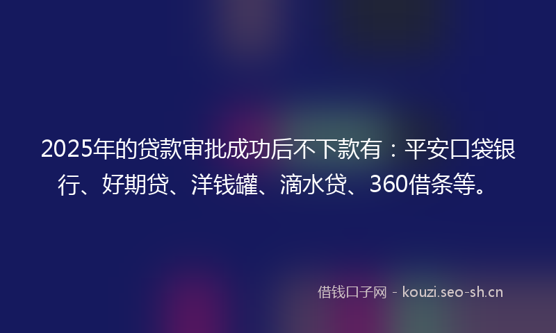 2025年的贷款审批成功后不下款有：平安口袋银行、好期贷、洋钱罐、滴水贷、360借条等。