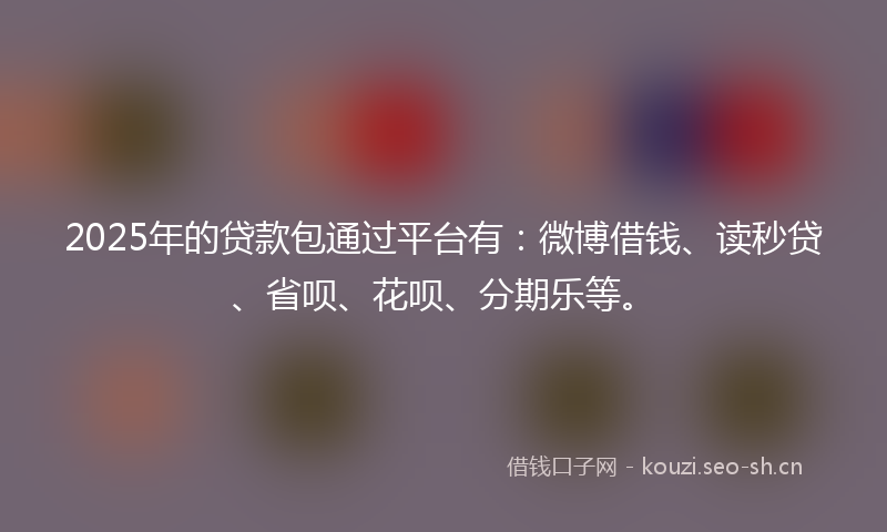 2025年的贷款包通过平台有：微博借钱、读秒贷、省呗、花呗、分期乐等。