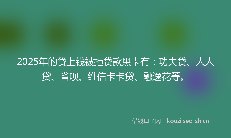 2025年的贷上钱被拒贷款黑卡有：功夫贷、人人贷、省呗、维信卡卡贷、融逸花等。
