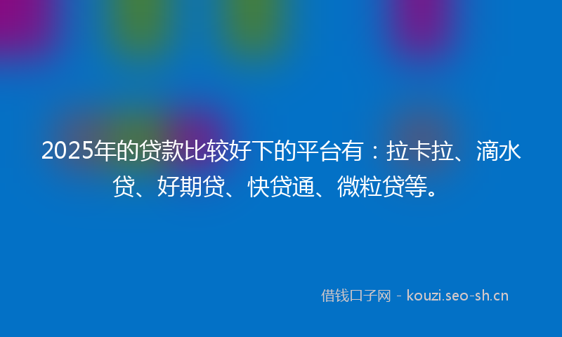 2025年的贷款比较好下的平台有：拉卡拉、滴水贷、好期贷、快贷通、微粒贷等。