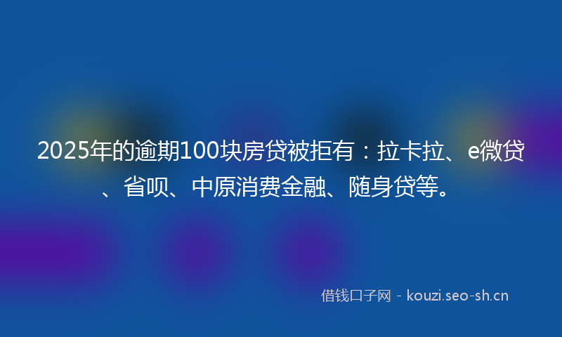 2025年的逾期100块房贷被拒有：拉卡拉、e微贷、省呗、中原消费金融、随身贷等。