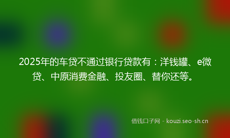 2025年的车贷不通过银行贷款有：洋钱罐、e微贷、中原消费金融、投友圈、替你还等。