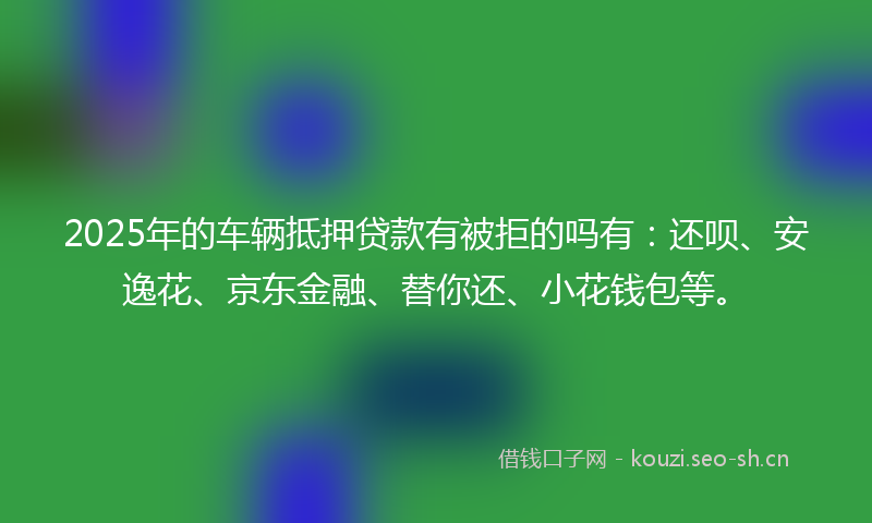 2025年的车辆抵押贷款有被拒的吗有:还呗、安逸花、京东金融、替你还、小花钱包等。