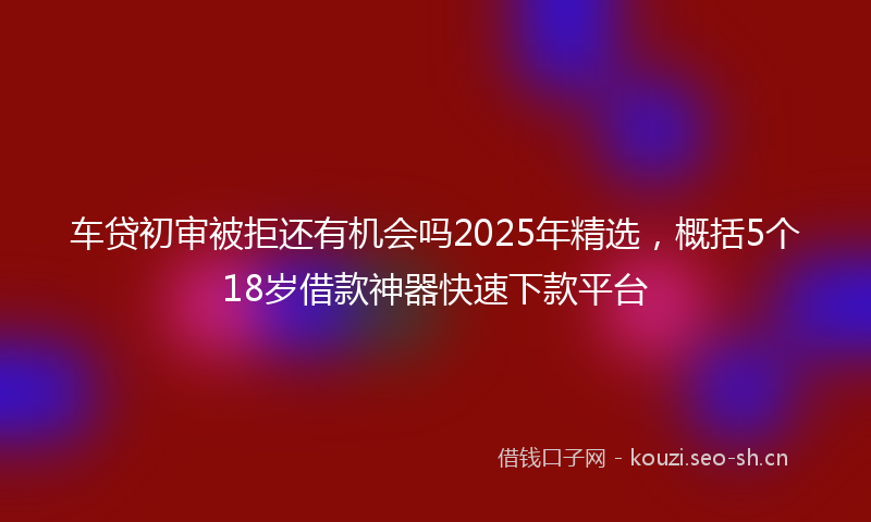车贷初审被拒还有机会吗2025年精选，概括5个18岁借款神器快速下款平台