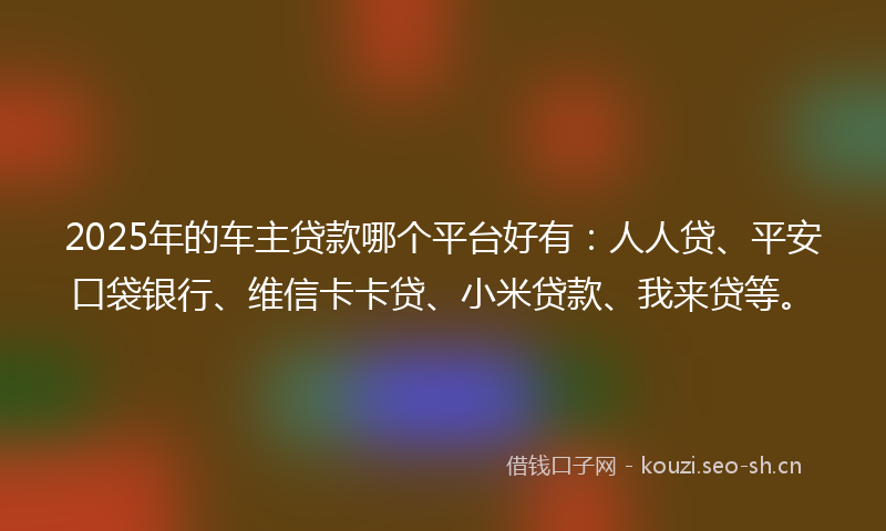 2025年的车主贷款哪个平台好有：人人贷、平安口袋银行、维信卡卡贷、小米贷款、我来贷等。