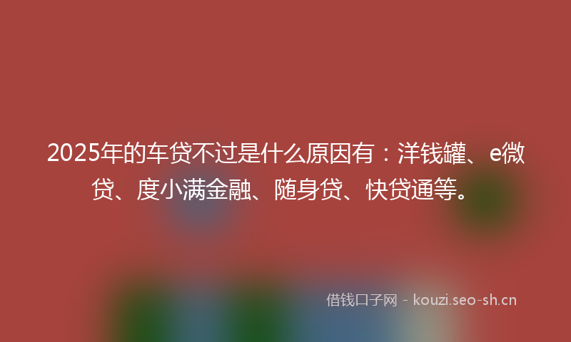 2025年的车贷不过是什么原因有：洋钱罐、e微贷、度小满金融、随身贷、快贷通等。