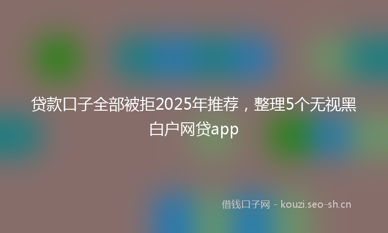 贷款口子全部被拒2025年推荐，整理5个无视黑白户网贷app