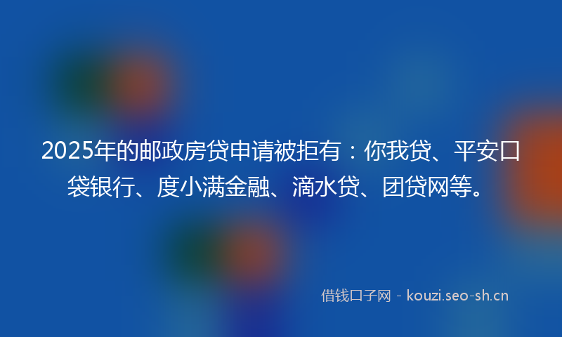 2025年的邮政房贷申请被拒有：你我贷、平安口袋银行、度小满金融、滴水贷、团贷网等。