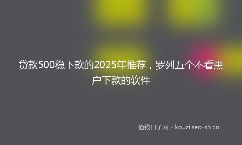 贷款500稳下款的2025年推荐，罗列五个不看黑户下款的软件