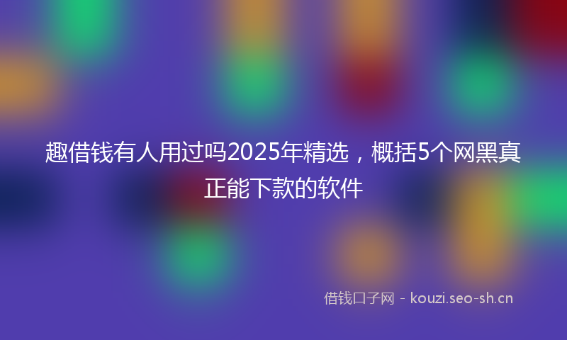 趣借钱有人用过吗2025年精选,概括5个网黑真正能下款的软件