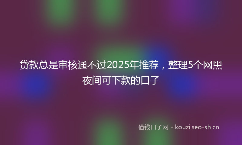 贷款总是审核通不过2025年推荐，整理5个网黑夜间可下款的口子