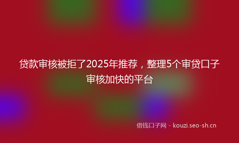 贷款审核被拒了2025年推荐，整理5个审贷口子审核加快的平台