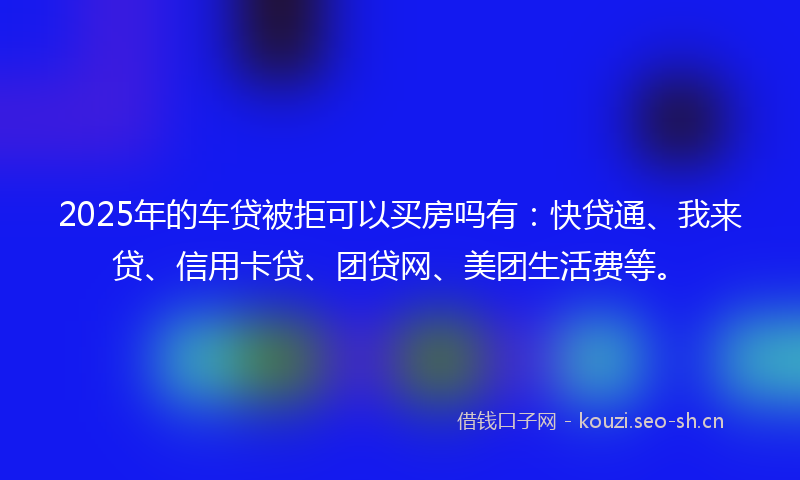 2025年的车贷被拒可以买房吗有:快贷通、我来贷、信用卡贷、团贷网、美团生活费等。