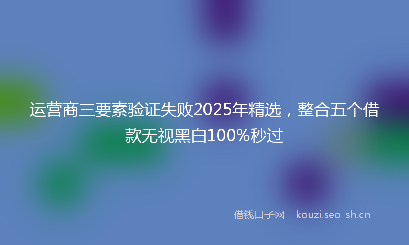 运营商三要素验证失败2025年精选，整合五个借款无视黑白100%秒过