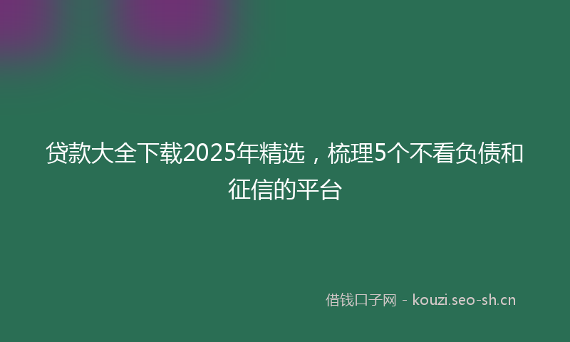 贷款大全下载2025年精选，梳理5个不看负债和征信的平台