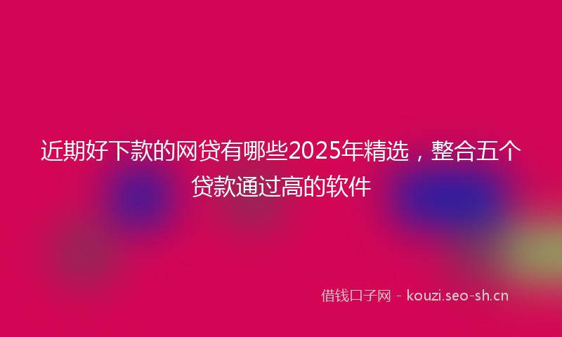 近期好下款的网贷有哪些2025年精选,整合五个贷款通过高的软件